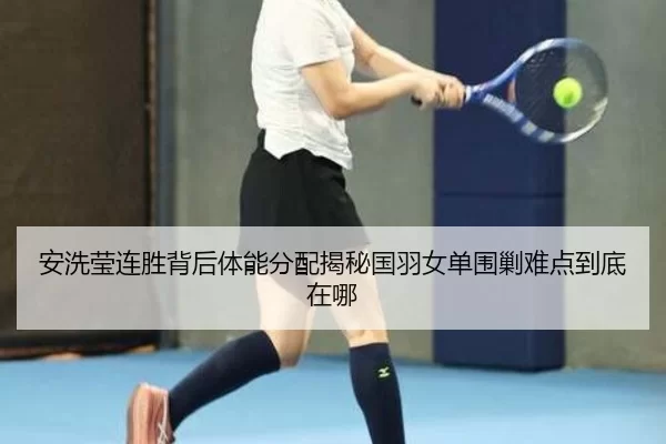 安洗莹连胜背后体能分配揭秘国羽女单围剿难点到底在哪