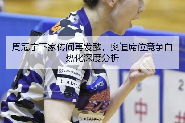 周冠宇下家传闻再发酵，奥迪席位竞争白热化深度分析