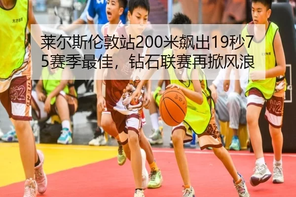 莱尔斯伦敦站200米飙出19秒75赛季最佳，钻石联赛再掀风浪